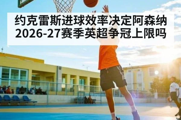 约克雷斯进球效率决定阿森纳2026-27赛季英超争冠上限吗